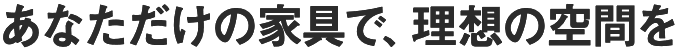 あなただけの家具で、理想の空間を